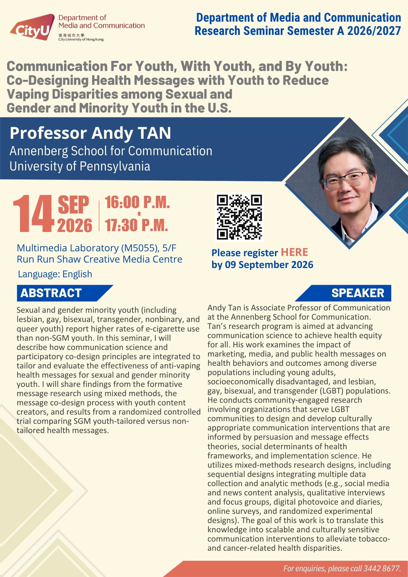 COM Research Seminar: COM Research Seminar: Communication For Youth, With Youth, and By Youth: Co-Designing Health Messages with Youth to Reduce Vaping Disparities among Sexual and Gender and Minority Youth in the U.S. by Professor Andy TAN, Associate Professor at Annenberg School for Communication, University of Pennsylvania, United States. Date & Time: 14 September 2026, 16:00 - 17:30. Venue: Multimedia Laboratory (M5055),5/F, Run Run Shaw Creative Media Centre, please click https://www.cityu.edu.hk/com/Public/AppForms/StI_AppForm.aspx?id=1510 to register for the seminar by 09 September 2026. Language: English. Abstract Sexual and gender minority youth (including lesbian, gay, bisexual, transgender, nonbinary, and queer youth) report higher rates of e-cigarette use than non-SGM youth. In this seminar, I will describe how communication science and participatory co-design principles are integrated to tailor and evaluate the effectiveness of anti-vaping health messages for sexual and gender minority youth. I will share findings from the formative message research using mixed methods, the message co-design process with youth content creators, and results from a randomized controlled trial comparing SGM youth-tailored versus non-tailored health messages. About the speaker: Andy Tan is Associate Professor of Communication at the Annenberg School for Communication. Tan’s research program is aimed at advancing communication science to achieve health equity for all. His work examines the impact of marketing, media, and public health messages on health behaviors and outcomes among diverse populations including young adults, socioeconomically disadvantaged, and lesbian, gay, bisexual, and transgender (LGBT) populations. He conducts community-engaged research involving organizations that serve LGBT communities to design and develop culturally appropriate communication interventions that are informed by persuasion and message effects theories, social determinants of health frameworks, and implementation science. He utilizes mixed-methods research designs, including sequential designs integrating multiple data collection and analytic methods (e.g., social media and news content analysis, qualitative interviews and focus groups, digital photovoice and diaries, online surveys, and randomized experimental designs). The goal of this work is to translate this knowledge into scalable and culturally sensitive communication interventions to alleviate tobacco- and cancer-related health disparities. For enquiries, please call 34428677.